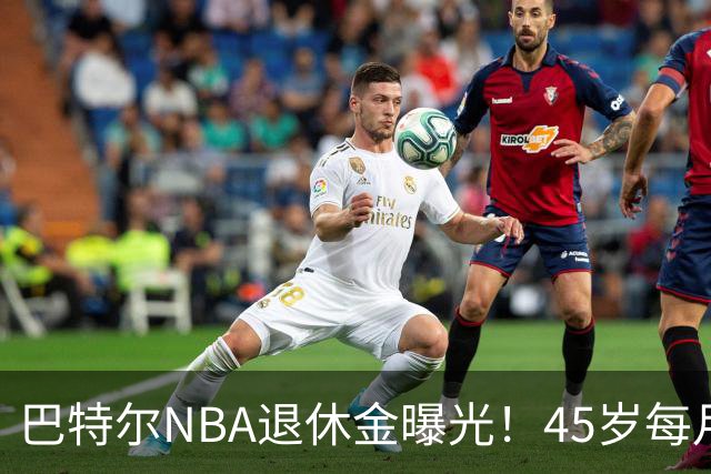 巴特尔NBA退休金曝光！45岁每月领钱，62岁后待遇更加惊人
